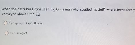 When she describes Orpheus as 'Big O'-a man who 'strutted his stuff', what is immediately
conveyed about him?
He is powerful and attractive
He is arrogant