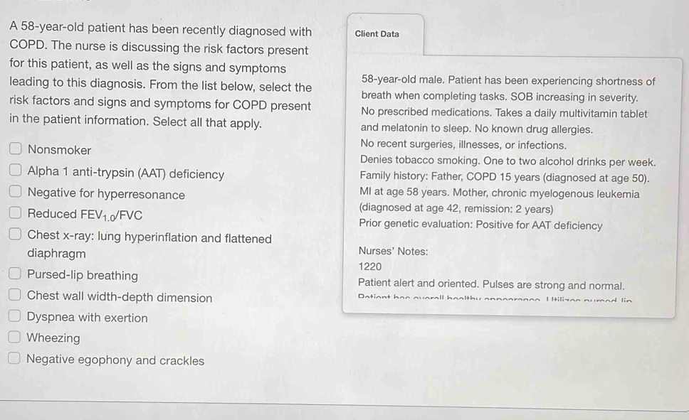 A 58-year-old patient has been recently diagnosed with Client Data
COPD. The nurse is discussing the risk factors present
for this patient, as well as the signs and symptoms
58 -year-old male. Patient has been experiencing shortness of
leading to this diagnosis. From the list below, select the breath when completing tasks. SOB increasing in severity.
risk factors and signs and symptoms for COPD present No prescribed medications. Takes a daily multivitamin tablet
in the patient information. Select all that apply. and melatonin to sleep. No known drug allergies.
No recent surgeries, illnesses, or infections.
Nonsmoker Denies tobacco smoking. One to two alcohol drinks per week.
Alpha 1 anti-trypsin (AAT) deficiency Family history: Father, COPD 15 years (diagnosed at age 50).
Negative for hyperresonance MI at age 58 years. Mother, chronic myelogenous leukemia
(diagnosed at age 42, remission: 2 years)
Reduced FEV1.0/FVC Prior genetic evaluation: Positive for AAT deficiency
Chest x -ray: lung hyperinflation and flattened
diaphragm Nurses' Notes:
1220
Pursed-lip breathing Patient alert and oriented. Pulses are strong and normal.
Chest wall width-depth dimension P a i o n h e e a u I Itiliza^ n
Dyspnea with exertion
Wheezing
Negative egophony and crackles