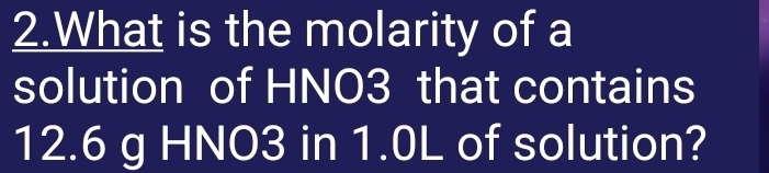 What is the molarity of a 
solution of HNO3 that contains
12.6 g HNO3 in 1.0L of solution?