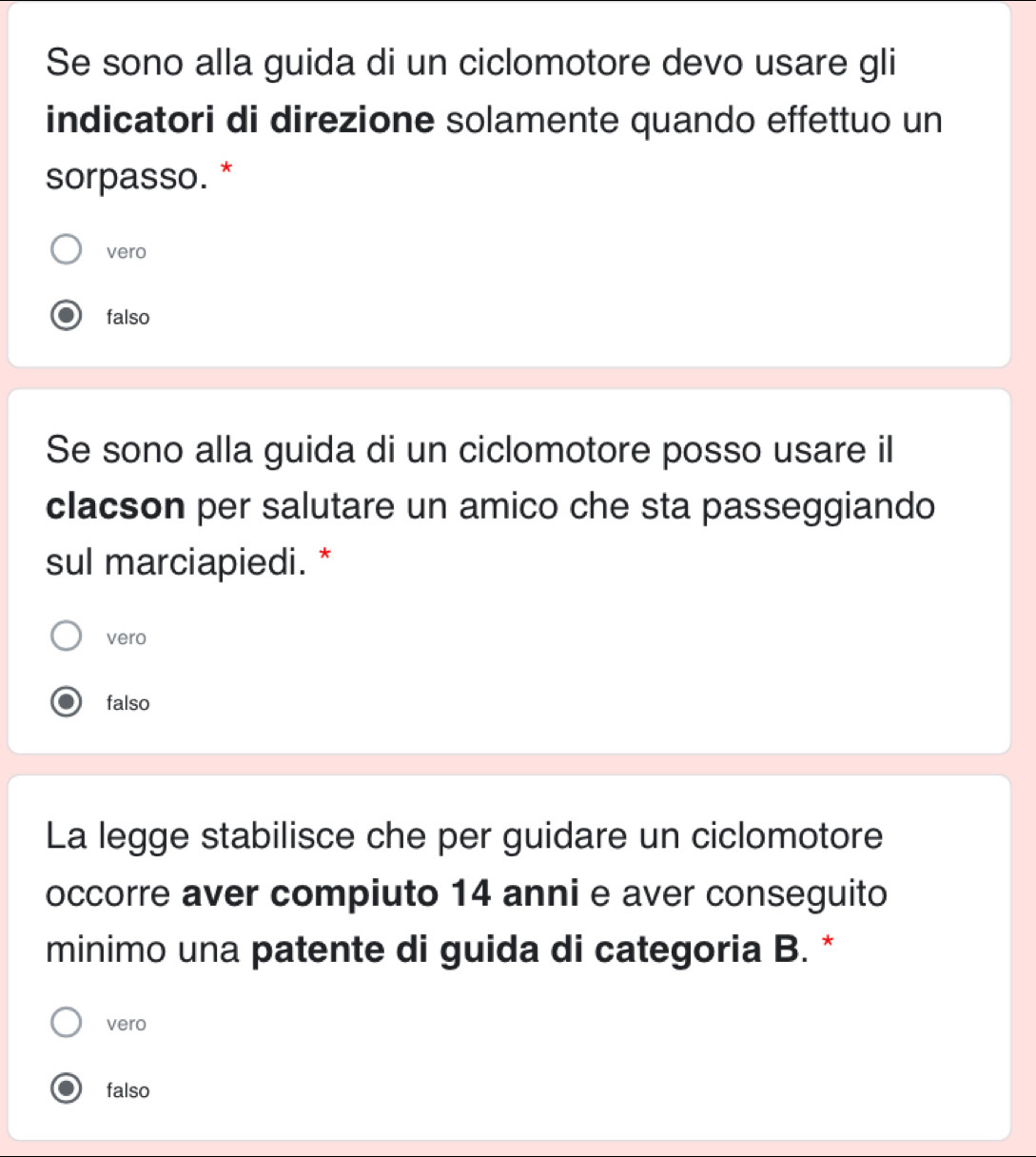 Se sono alla guida di un ciclomotore devo usare gli
indicatori di direzione solamente quando effettuo un
sorpasso. *
vero
falso
Se sono alla guida di un ciclomotore posso usare il
clacson per salutare un amico che sta passeggiando
sul marciapiedi. *
vero
falso
La legge stabilisce che per guidare un ciclomotore
occorre aver compiuto 14 anni e aver conseguito
minimo una patente di guida di categoria B. *
vero
falso