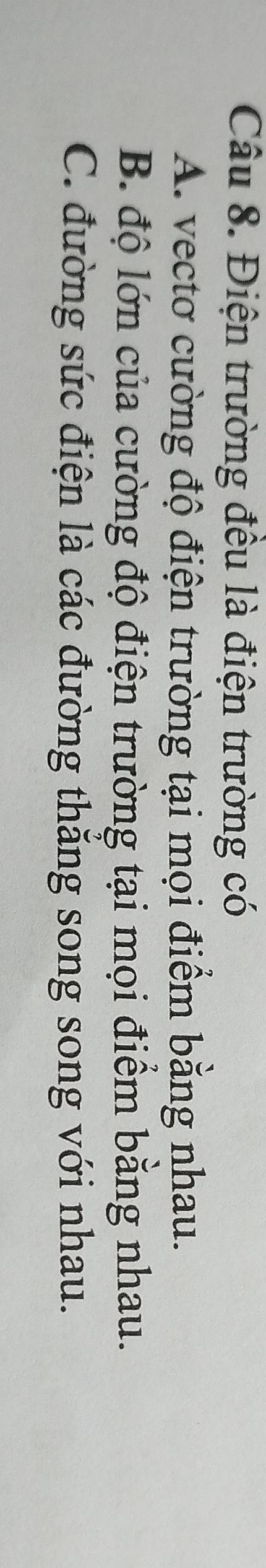 Điện trường đều là điện trường có
A. vectơ cường độ điện trường tại mọi điểm bằng nhau.
B. độ lớn của cường độ điện trường tại mọi điểm bằng nhau.
C. đường sức điện là các đường thắng song song với nhau.