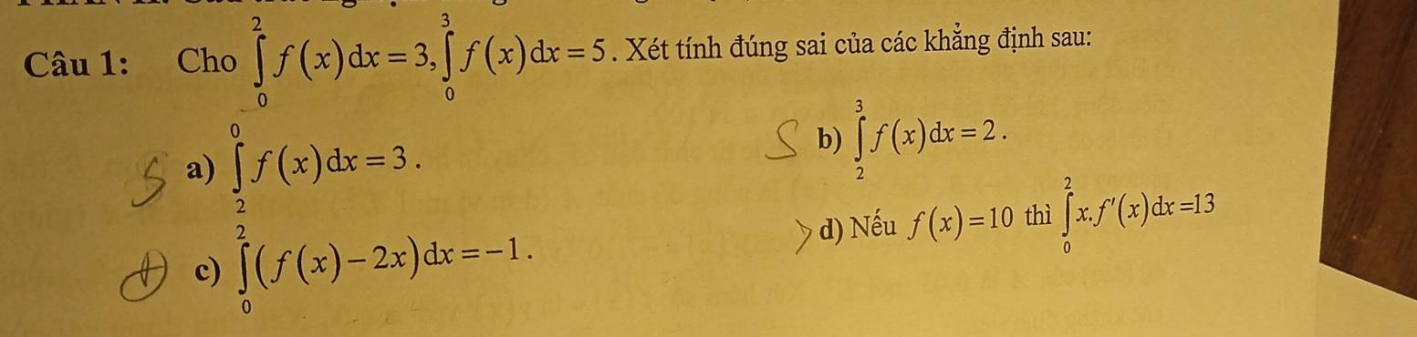 ) 
. Xét tính đúng sai của các khẳng định sau:
Câu 1: Ch ∈tlimits _0^(2f(x)dx=3, ∈tlimits _0^3f(x)dx=5 frac 1)2_1
a) ∈tlimits _0^((frac π)2)f(x)dx=3.
b) ∈tlimits _2^3f(x)dx=2.
d) Nếu f(x)=10 thì ∈tlimits _0^2x. f'(x)dx=13
c)