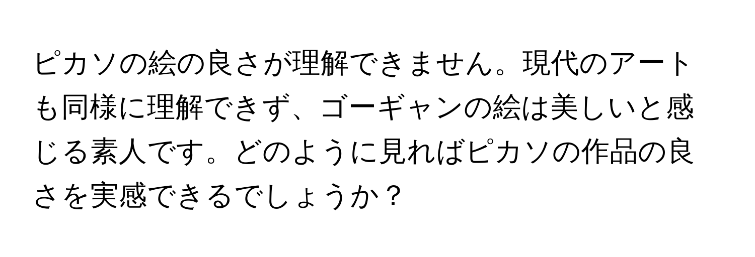 ピカソの絵の良さが理解できません。現代のアートも同様に理解できず、ゴーギャンの絵は美しいと感じる素人です。どのように見ればピカソの作品の良さを実感できるでしょうか？