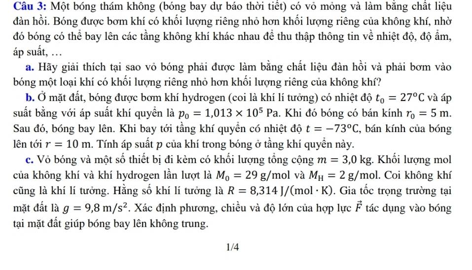 Một bóng thám không (bóng bay dự báo thời tiết) có vỏ mỏng và làm bằng chất liệu
đàn hồi. Bóng được bơm khí có khối lượng riêng nhỏ hơn khối lượng riêng của không khí, nhờ
đó bóng có thể bay lên các tầng không khí khác nhau để thu thập thông tin về nhiệt độ, độ ẩm,
áp suất, …
a. Hãy giải thích tại sao vỏ bóng phải được làm bằng chất liệu đàn hồi và phải bơm vào
bóng một loại khí có khối lượng riêng nhỏ hơn khối lượng riêng của không khí?
b. Ở mặt đất, bóng được bơm khí hydrogen (coi là khí lí tưởng) có nhiệt độ t_0=27°C và áp
suất bằng với áp suất khí quyền là p_0=1,013* 10^5Pa. Khi đó bóng có bán kính r_0=5m.
Sau đó, bóng bay lên. Khi bay tới tầng khí quyền có nhiệt độ t=-73°C , bán kính của bóng
lên tới r=10m 1. Tính áp suất p của khí trong bóng ở tầng khí quyển này.
c. Vỏ bóng và một số thiết bị đi kèm có khối lượng tổng cộng m=3,0kg; Khối lượng mol
của không khí và khí hydrogen lần lượt là M_0=29g/mol và M_H=2g/mol. Coi không khí
cũng là khí lí tưởng. Hằng số khí lí tưởng là R=8,314J/(mol· K). Gia tốc trọng trường tại
mặt đất là g=9,8m/s^2 *. Xác định phương, chiều và độ lớn của hợp lực vector F tác dụng vào bóng
tại mặt đất giúp bóng bay lên không trung.
1/4