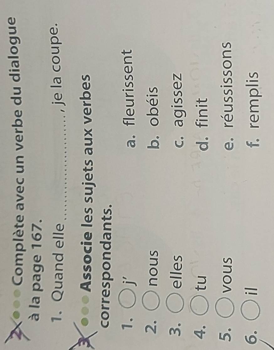 2X●●● Complète avec un verbe du dialogue
à la page 167.
1. Quand elle _je la coupe.
3
Associe les sujets aux verbes
correspondants.
1. j' a. fleurissent
2. nous b. obéis
3. elles c. agissez
4. tu d. finit
5. vous e. réussissons
6. il f. remplis