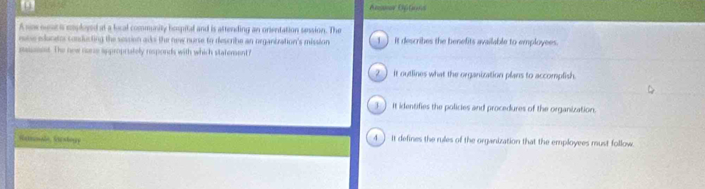 A nsur Aftions
A sax ouse is coployed at a local community hospital and is attending an onentation session. The
rssse elucetes conducting the session acks the new nurse to describe an organization's mission ] It describes the benefits available to employees.
staumset. The new norse appropriately responds with which statement?
2  it outlines what the organization plans to accomplish.
3 ) it identifies the policies and procedures of the organization.
Satmmale, Sorstogy 4 ) it defines the rules of the organization that the employees must follow.