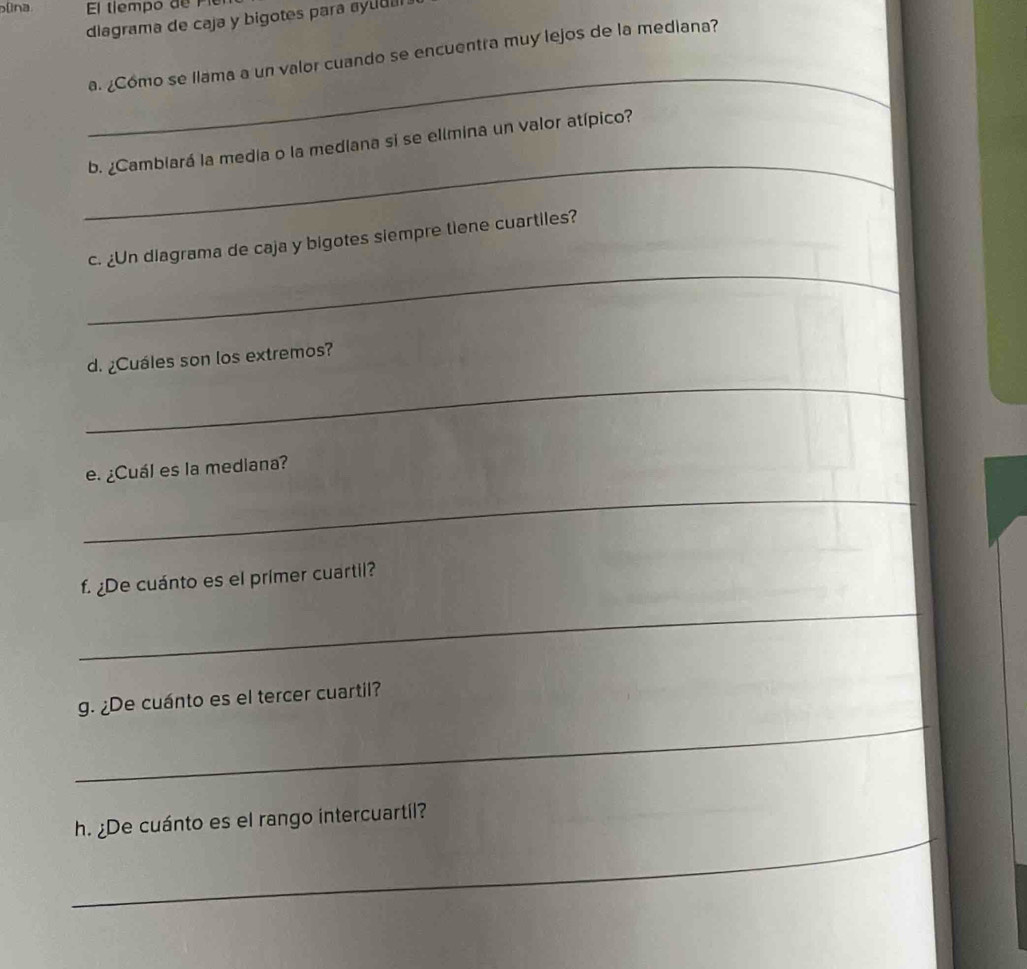 [ina 
diagrama de caja y bigotes para syudal 
_ 
a. ¿Cómo se llama a un valor cuando se encuentra muy lejos de la mediana? 
_ 
b. ¿Cambiará la media o la mediana si se ellmina un valor atípico? 
_ 
c. ¿Un diagrama de caja y bigotes siempre tiene cuartiles? 
_ 
d. ¿Cuáles son los extremos? 
e. ¿Cuál es la mediana? 
_ 
f. ¿De cuánto es el primer cuartil? 
_ 
_ 
g. ¿De cuánto es el tercer cuartil? 
_ 
h. ¿De cuánto es el rango intercuartil?