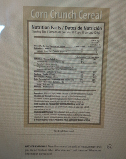 Corn Crunch Cereal
Nutrition Facts / Datos de Nutrición
Serving Size / Tamaño de porción ¼ Cup / ¾ de taza (29g)
msth te ap
Anound Par Serving : Cantited pot porsion Care al il Carent Tche déscroie cm là tin dã
Calories / Calorias
Calorias from Fat / Calorias de grasa
otal Fal / Grasa totall * Baly Varaec' l Valer Barer
D
Trang Fot / Grass Brans Oig Saturaned Fat" Grasa saturaita Sg os
Felyunsaturated Fat / Gresa poliinsaturade (g
Monounsaturated Fat F Grasa monoiaturada Dy
Chatesteral / Calesteral ==== 6% 0
Sadium / Sodia 150ng 6% 8
Potassium / Polasio 3=g 1% 
Totzë Canbolydrate / Carbohitratos totales 269 9 11
Diitary Fiber J Fibira d Suea i Aburas 20 100<10</tex> 3%
Protein / Proteinas 10
lingredients: Miffed comm, sugon containe 2% or ess of mait faver sait 147 for feshmess
Witares and Mineral: Jon stanin Concutic and and sodium acotutl
n acinamide, vitamin B; (yrdorine hydrochionde), vterin 3. Orboluvini, vitemie E
thamin badkucsondes vitamin A polritate, Jo acd, viamin D. vitsain Bg
CORN USED IN THE PRODUCT MAY CONTAIN TRACES OF SOYBEANS.
lngrnedientes: Maiz tritarado, anica; conmene 7% o mornos de sabor maito, sal, Be7
para mantener to fescura.
Vitamínas and Maseralles: Hes, vítamica C lacido mcóracs y asccíbuto de sodiol
iigenamida, vitamina II, iclutadrato de prdoxinal vtamna Il. inbolloenal, sitamina B
(durtidrato de tamina), vitamna 6 palimitao aodo fnico vitómira D stmaina E
El MaIz UtiLizado en EstE ProdUCTo PUEdE coNTEMER TrazAs dE SOW
Food nutrition label
GATHER EVIDENCE Describe some of the units of measurement that a
you see on this food label. What does each unit measure? What other
information do you see?