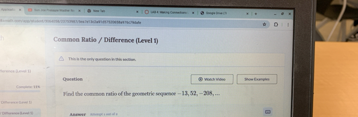 Applicatio u J rssure W h e New Talb LAB 4: Making Cannections : Google Drive L,TI 
edtarnath.com/app/student/3064058/23753987/5ea7e13c2a91d57520658a976c79dafe 
Common Ratio / Difference (Level 1) 
This is the only question in this section. 
ference (Level 1) 
Question Watch Video Show Examples 
Complete: 11% 
Find the common ratio of the geometric sequence —13, 52, —208, ... 
* Difference (Level 1) 
/ Difference (Level 1) Answer Attempt 1 out of 2