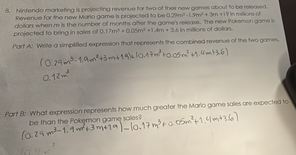 Nintendo marketing is projecting revenue for two of their new games about to be released. 
Revenue for the new Mario game is projected to be 0.29m^3-1.9m^2+3m+19 in millions of 
dollars when m is the number of months after the game's release. The new Pokemon game is 
projected to bring in sales of 0.17m^3+0.05m^2+1.4m+3.6 in millions of doliars. 
Part A: Write a simplified expression that represents the combined revenue of the two games. 
Part B: What expression represents how much greater the Mario game sales are expected to 
be than the Pokęmon game sales?