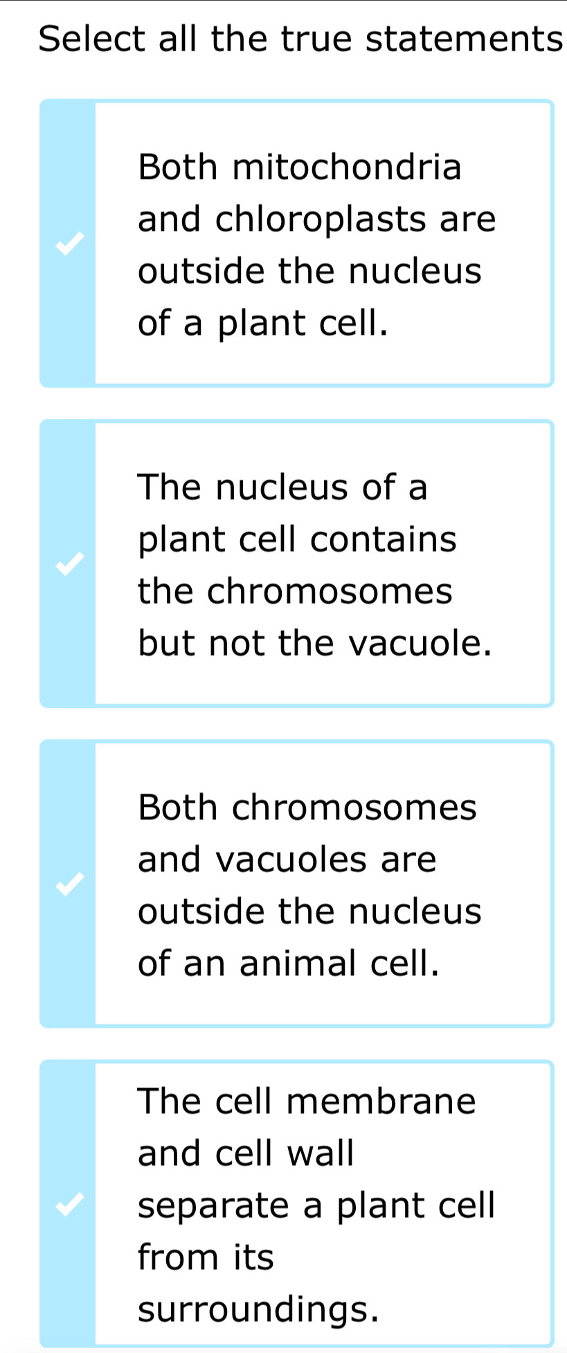 Select all the true statements
Both mitochondria
and chloroplasts are
outside the nucleus
of a plant cell.
The nucleus of a
plant cell contains
the chromosomes
but not the vacuole.
Both chromosomes
and vacuoles are
outside the nucleus
of an animal cell.
The cell membrane
and cell wall
separate a plant cell
from its
surroundings.