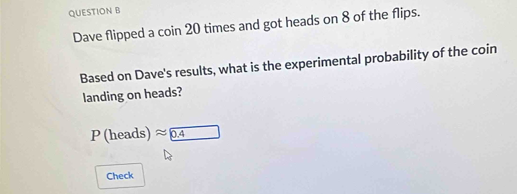 Dave flipped a coin 20 times and got heads on 8 of the flips. 
Based on Dave's results, what is the experimental probability of the coin 
landing on heads?
P (heads) ≈0.4
Check