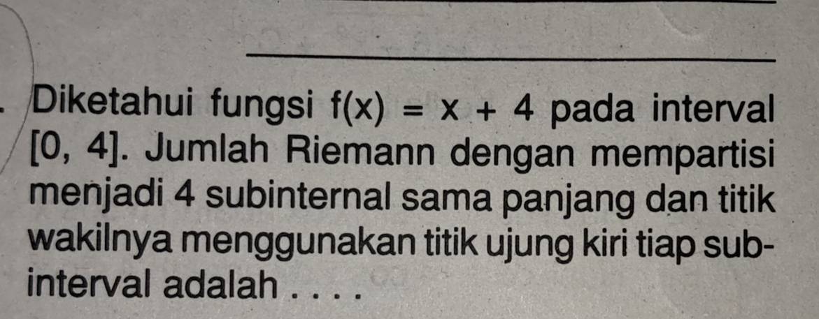 Diketahui fungsi f(x)=x+4 pada interval
[0,4]. Jumlah Riemann dengan mempartisi 
menjadi 4 subinternal sama panjang dan titik 
wakilnya menggunakan titik ujung kiri tiap sub- 
interval adalah . . . .