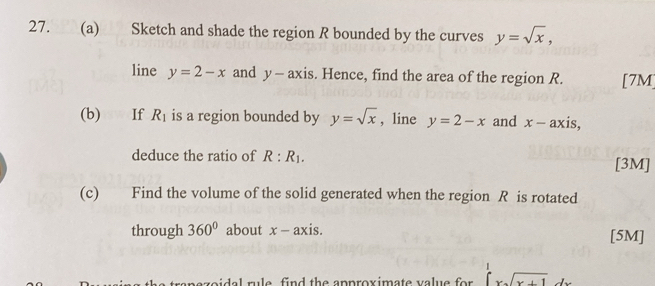 Sketch and shade the region R bounded by the curves y=sqrt(x), 
line y=2-x and y-axis. Hence, find the area of the region R. [7M] 
(b) If R_1 is a region bounded by y=sqrt(x) , line y=2-x and x-axis
deduce the ratio of R:R_1. [3M] 
(c) Find the volume of the solid generated when the region R is rotated 
through 360° about x-axis. [5M] 
ageidel rule find the approximate value for . ∈tlimits _0^(1xsqrt x+1)dx