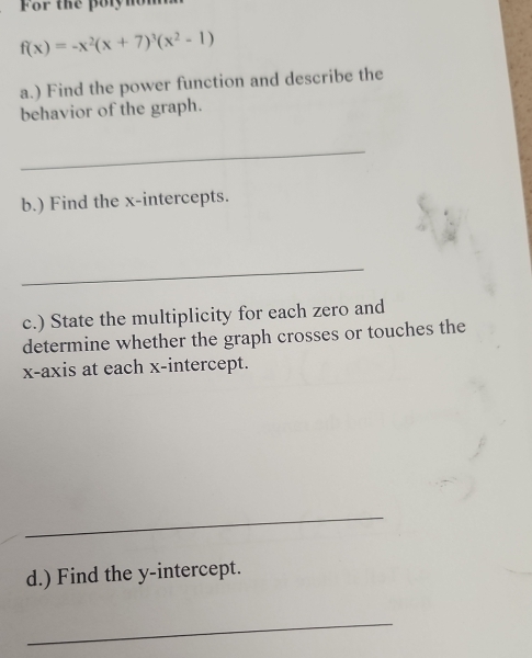 For the polynon
f(x)=-x^2(x+7)^3(x^2-1)
a.) Find the power function and describe the 
behavior of the graph. 
_ 
b.) Find the x-intercepts. 
_ 
c.) State the multiplicity for each zero and 
determine whether the graph crosses or touches the 
x-axis at each x-intercept. 
_ 
d.) Find the y-intercept. 
_