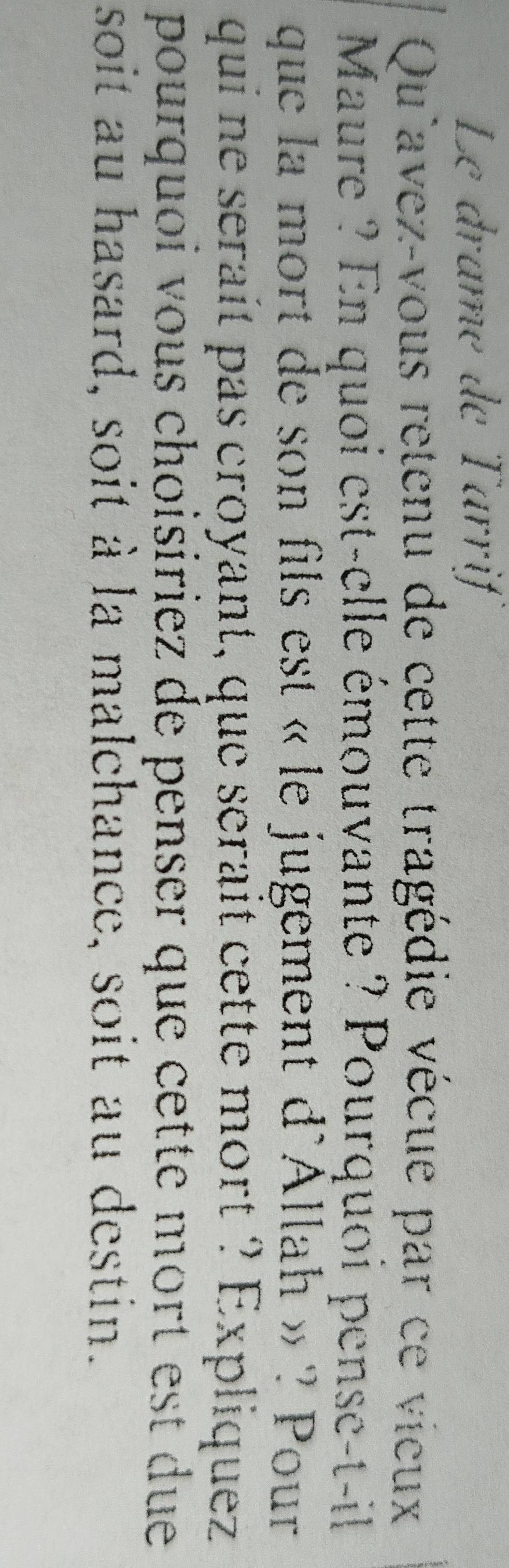 Le dramé de Tarrif 
Qu'avez-vous retenu de cette tragédie vécue par ce vieux 
Maure ? En quoi est-elle émouvante ? Pourquoi pense-t-il 
que la mort de son fils est « le jugement d'Allah » ? Pour 
qui ne serait pas croyant, que serait cette mort ? Expliquez 
pourquoi vous choisiriez de penser que cette mort est due 
soit au hasard, soit à la malchance, soit au destin.