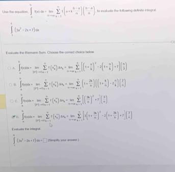 Use the equation. ∈t _-^(∈fty)f(x)dx=limlimits _nto ∈fty sumlimits _(k=1)^nt(a+k (b-a)/n )( (b-a)/n ) , to evaluate the tollowing definite integral.
∈t _1^(4(3x^2)-2x+7)dx
Evaluate the Riemann Sum. Choose the correct choice below
A ∈t _a^(bf(x)dx=limlimits _(|0|-a|)^asumlimits)^n)△ x_k=limlimits _nto ∈fty sumlimits to ∈fty sumlimits _(k=1)^(π)[(1[(1+ n/k )^2-2(1+ n/k )+7]( n/3 )
B. ∈t _a^(ef(x)dx=limlimits _([P]to 0x=1)^nf(x_k^*)△ x_k)=limlimits _nto ∈fty sumlimits _(k=1)^n(1+ 2k/n )((1+ k/n )-2 n/k )( 2/n )
C. ∈t _a^(af(x)dx=limlimits _j!= 1to 0)sumlimits _(sumlimits _k=1)^i)ax_k^)△ xsumlimits _(k=1)^n[(frac 3kn^(n[)n^((n^n))[( 3k/n )^2+7]( 3/n )
* D. ∈t _a^(af(x)dx=limlimits _[x|-x)sumlimits sumlimits _k+1^(n(x(x_k)^+)dx_k=limlimits _xto ∈fty sumlimits _(k=1)^n[3(1+ 3k/n )^2-2(1+ 3k/n )+7]( 3/n )
Evatuate the intogral
∈tlimits _1^(4(3x^2)-2x+7)dx=□ (limpify your answer.)