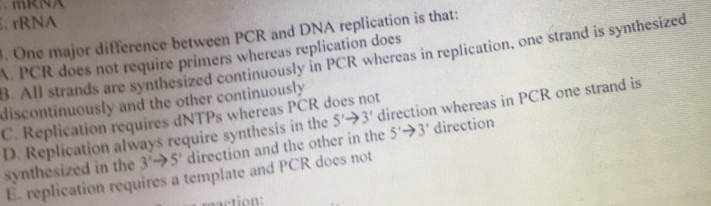 、 mRNA
, rRNA
. One major difference between PCR and DNA replication is that:
A. PCR does not require primers whereas replication does
B. All strands are synthesized continuously in PCR whereas in replication, one strand is synthesized
discontinuously and the other continuously
C. Replication requires dNTPs whereas PCR does not
D. Replication always require synthesis in the 5'to 3' direction whereas in PCR one strand is
synthesized in the 3'to 5' direction and the other in the 5'to 3' direction
E. replication requires a template and PCR does not