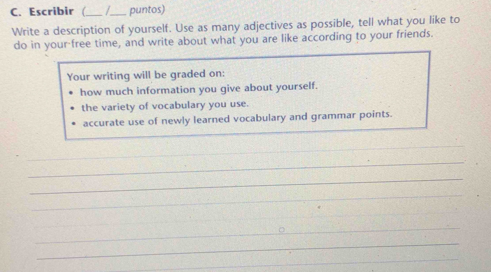 Escribir (_ _puntos) 
Write a description of yourself. Use as many adjectives as possible, tell what you like to 
do in your free time, and write about what you are like according to your friends. 
Your writing will be graded on: 
how much information you give about yourself. 
the variety of vocabulary you use. 
accurate use of newly learned vocabulary and grammar points. 
_ 
_ 
_ 
_ 
_ 
__ 
_ 
_ 
_ 
_ 
_