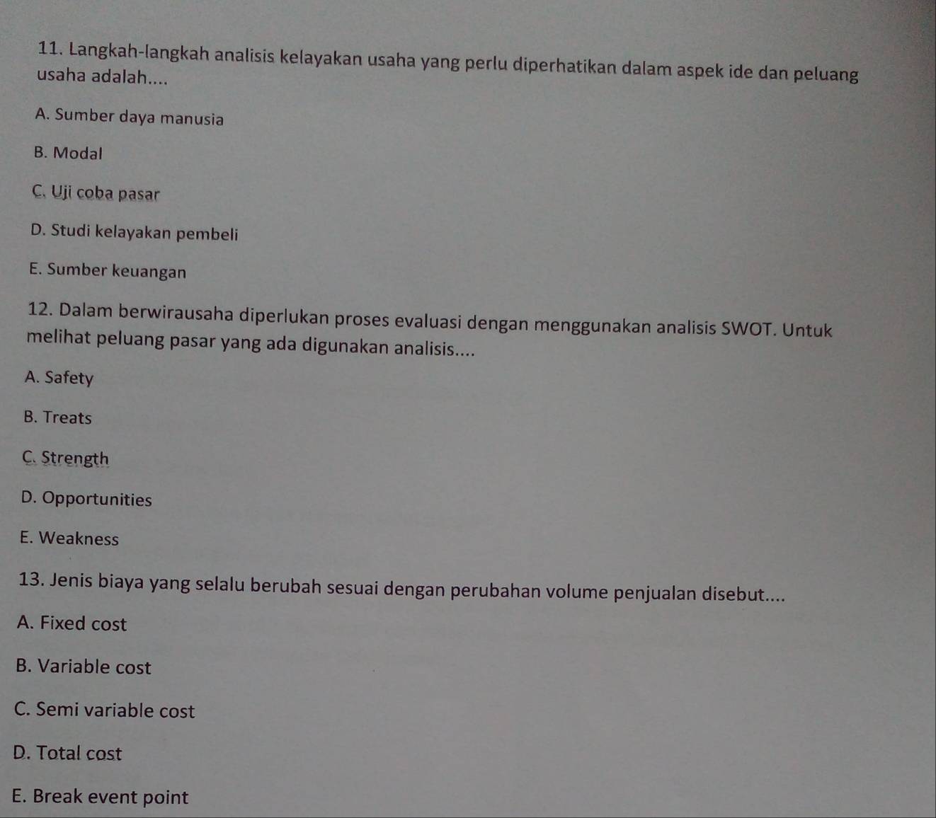 Langkah-langkah analisis kelayakan usaha yang perlu diperhatikan dalam aspek ide dan peluang
usaha adalah....
A. Sumber daya manusia
B. Modal
C. Uji coba pasar
D. Studi kelayakan pembeli
E. Sumber keuangan
12. Dalam berwirausaha diperlukan proses evaluasi dengan menggunakan analisis SWOT. Untuk
melihat peluang pasar yang ada digunakan analisis....
A. Safety
B. Treats
C. Strength
D. Opportunities
E. Weakness
13. Jenis biaya yang selalu berubah sesuai dengan perubahan volume penjualan disebut....
A. Fixed cos t
B. Variable cost
C. Semi variable cost
D. Total cost
E. Break event point