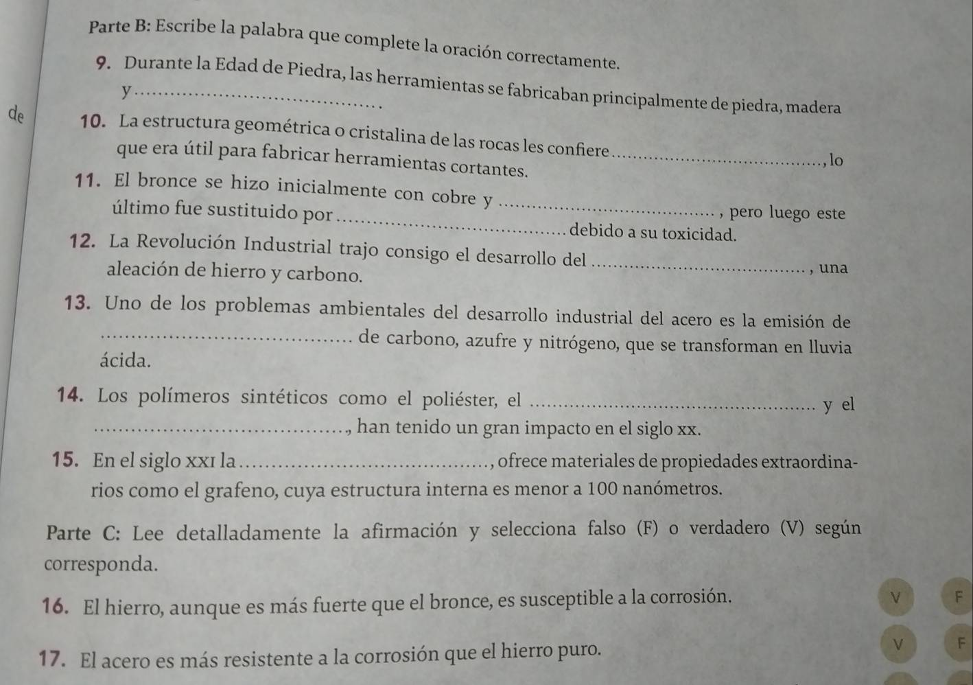 Parte B: Escribe la palabra que complete la oración correctamente. 
9. Durante la Edad de Piedra, las herramientas se fabricaban principalmente de piedra, madera 
y 
de 10. La estructura geométrica o cristalina de las rocas les confiere 
que era útil para fabricar herramientas cortantes._ 
,lo 
_ 
11. El bronce se hizo inicialmente con cobre y_ 
último fue sustituido por , pero luego este 
debido a su toxicidad. 
12. La Revolución Industrial trajo consigo el desarrollo del_ 
aleación de hierro y carbono. , una 
13. Uno de los problemas ambientales del desarrollo industrial del acero es la emisión de 
_de carbono, azufre y nitrógeno, que se transforman en lluvia 
ácida. 
14. Los polímeros sintéticos como el poliéster, el_ 
y el 
_han tenido un gran impacto en el siglo xx. 
15. En el siglo xxī la _, ofrece materiales de propiedades extraordina- 
rios como el grafeno, cuya estructura interna es menor a 100 nanómetros. 
Parte C: Lee detalladamente la afirmación y selecciona falso (F) o verdadero (V) según 
corresponda. 
16. El hierro, aunque es más fuerte que el bronce, es susceptible a la corrosión. 
F 
17. El acero es más resistente a la corrosión que el hierro puro. 
ν F