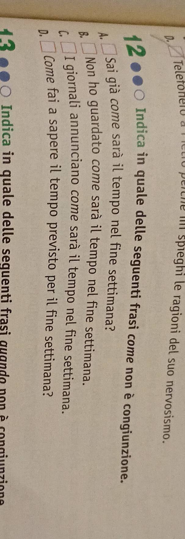 Teletonero a rietró perche in spieghi le ragioni del suo nervosismo.
D.
12 ●●○ Indica in quale delle seguenti frasi come non è congiunzione.
A. Á Sai già come sarà il tempo nel fine settimana?
B. □ Non ho guardato come sarà il tempo nel fine settimana.
C.
I giornali annunciano come sarà il tempo nel fine settimana.
D. L Come fai a sapere il tempo previsto per il fine settimana?
12 Indica in quale delle sequenti frasi gugndo non è congiunzione
