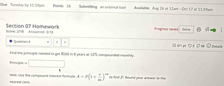 Due Tuesday by 11:59 pm Points 18 Submitting an external tool Available Aug 26 at 12am - Oct 17 at 11:59 pm 
Section 07 Homework Progress saved Done 6 sqrt(0) a 
Score: 2/18 Answered: 3/18 
Question 4 < 
0/1 ptつ3 $ 98 odot Details 
Find the principle needed to get $500 in 8 years at 12% compounded monthly. 
Principle = 
Hint: Use the compound interest formula: A=P(1+ r/m )^mt to find P. Round your answer to the 
nearest cent.