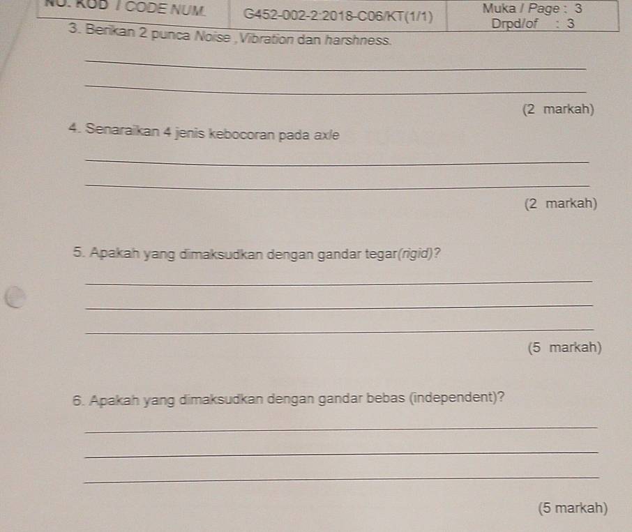 NÜ. KÜD T CODE NÜM. G452-002-2:2018-C06/KT(1/1) Muka / Page : 3 
Drpd/of :3 
3. Berikan 2 punca Noise ,Vibration dan harshness. 
_ 
_ 
(2 markah) 
4. Senaraikan 4 jenis kebocoran pada ax/e 
_ 
_ 
(2 markah) 
5. Apakah yang dimaksudkan dengan gandar tegar(rigid)? 
_ 
_ 
_ 
(5 markah) 
6. Apakah yang dimaksudkan dengan gandar bebas (independent)? 
_ 
_ 
_ 
(5 markah)