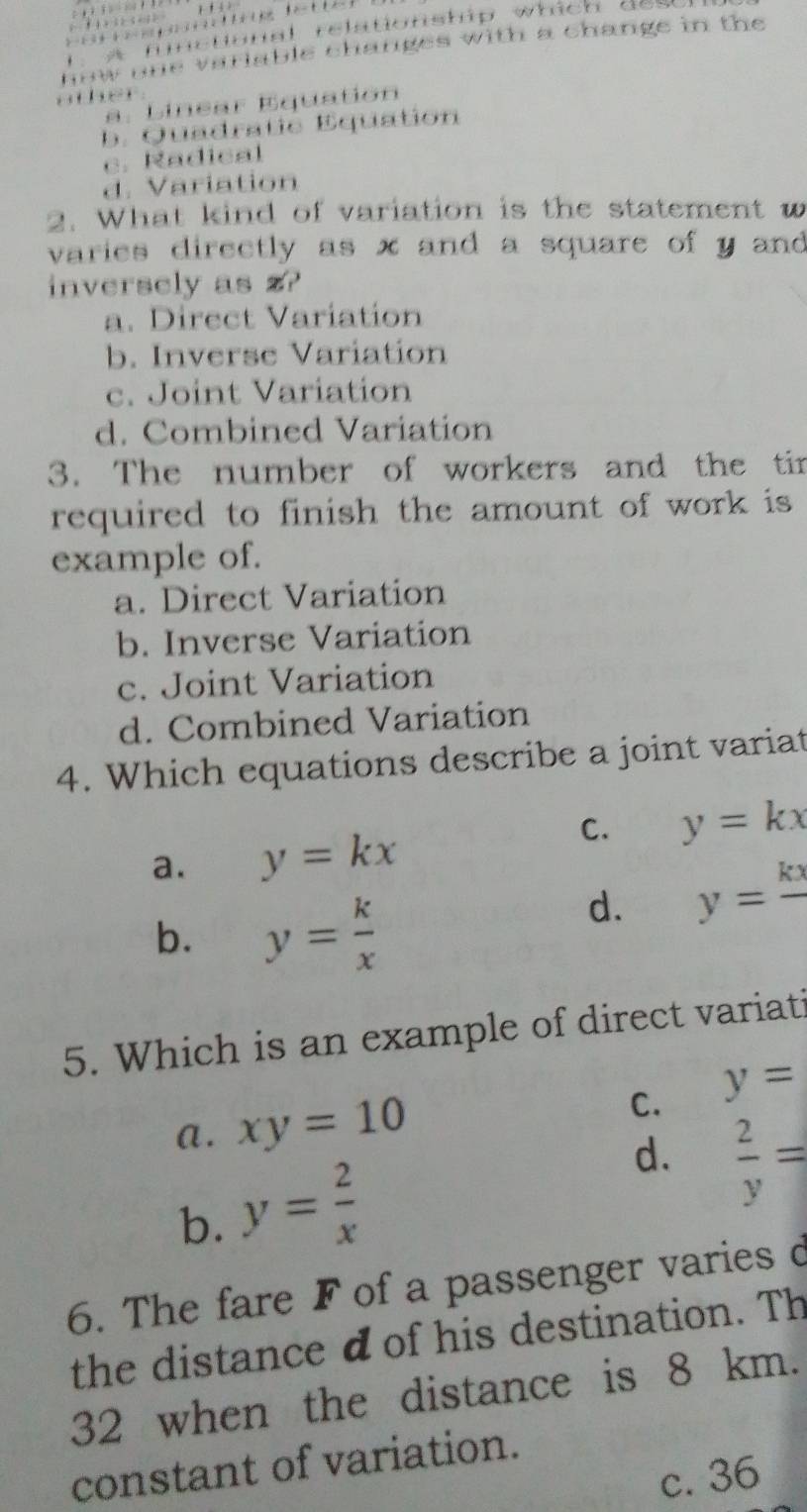 nnal relationship which de 
how one variable changes with a change in the 
ather.. L in ear Equation
b. Quadratie Equation
c . adical
d. Variation
2. What kind of variation is the statement w
varies directly as x and a square of y and 
inversely as z?
a. Direct Variation
b. Inverse Variation
c. Joint Variation
d. Combined Variation
3. The number of workers and the tir
required to finish the amount of work is
example of.
a. Direct Variation
b. Inverse Variation
c. Joint Variation
d. Combined Variation
4. Which equations describe a joint variat
C. y=kx
a. y=kx
b. y= k/x 
d. y=frac kx
5. Which is an example of direct variati
a. xy=10
C. y=
b. y= 2/x 
d.  2/y =
6. The fare F of a passenger varies d
the distance d of his destination. Th
32 when the distance is 8 km.
constant of variation.
c. 36