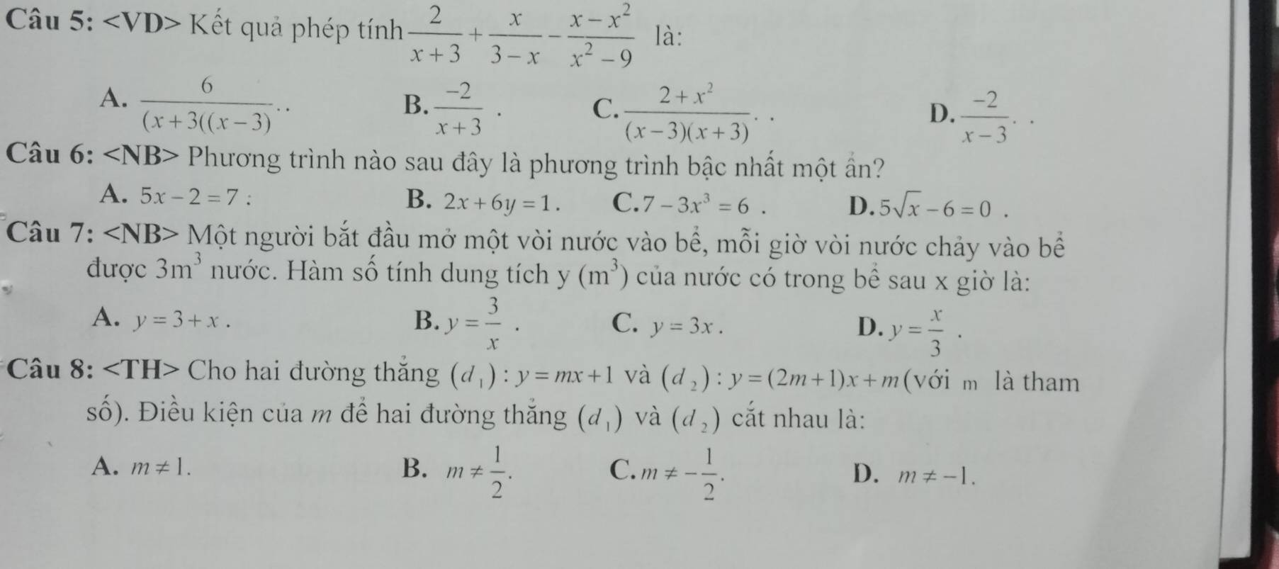 ∠ VD> Kết quả phép tính  2/x+3 + x/3-x - (x-x^2)/x^2-9  là:
A.  6/(x+3((x-3) ..
B.  (-2)/x+3 .
C.  (2+x^2)/(x-3)(x+3) ..
D.  (-2)/x-3 .. 
Câu 6: ∠ NB> Phương trình nào sau đây là phương trình bậc nhất một ần?
A. 5x-2=7 : B. 2x+6y=1. C. 7-3x^3=6. D. 5sqrt(x)-6=0. 
Câu 7: ∠ NB>1 Một người bắt đầu mở một vòi nước vào bhat e , mỗi giờ vòi nước chảy vào bể
được 3m^3 nước. Hàm số tính dung tích y(m^3) của nước có trong bề sau x giờ là:
A. y=3+x. B. y= 3/x . C. y=3x. D. y= x/3 . 
* Câu 8: Cho hai đường thăng (d_1):y=mx+1 và (d_2):y=(2m+1)x+m (với m là tham
số). Điều kiện của m để hai đường thắng (d_1) và (d_2) cắt nhau là:
A. m!= 1. B. m!=  1/2 . C. m!= - 1/2 .
D. m!= -1.