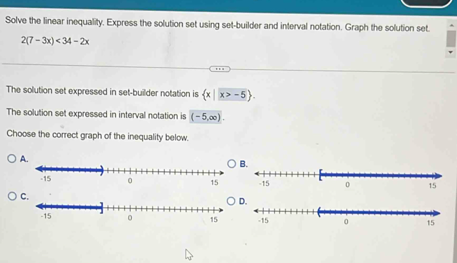 Solve the linear inequality. Express the solution set using set-builder and interval notation. Graph the solution set.
2(7-3x)<34-2x</tex> 
The solution set expressed in set-builder notation is  x|x>-5. 
The solution set expressed in interval notation is (-5,∈fty ). 
Choose the correct graph of the inequality below. 
.