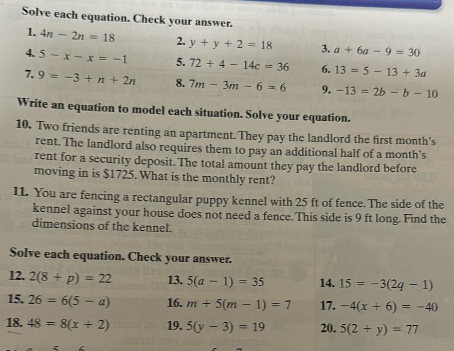 Solve each equation. Check your answer. 
1. 4n-2n=18
2. y+y+2=18 3. a+6a-9=30
4. 5-x-x=-1 5. 72+4-14c=36 6. 13=5-13+3a
7. 9=-3+n+2n 8. 7m-3m-6=6 9. -13=2b-b-10
Write an equation to model each situation. Solve your equation. 
10. Two friends are renting an apartment. They pay the landlord the first month’s 
rent. The landlord also requires them to pay an additional half of a month’s 
rent for a security deposit. The total amount they pay the landlord before 
moving in is $1725. What is the monthly rent? 
11. You are fencing a rectangular puppy kennel with 25 ft of fence. The side of the 
kennel against your house does not need a fence. This side is 9 ft long. Find the 
dimensions of the kennel. 
Solve each equation. Check your answer. 
12. 2(8+p)=22 13. 5(a-1)=35 14. 15=-3(2q-1)
15. 26=6(5-a) 16. m+5(m-1)=7 17. -4(x+6)=-40
18. 48=8(x+2) 19. 5(y-3)=19 20. 5(2+y)=77