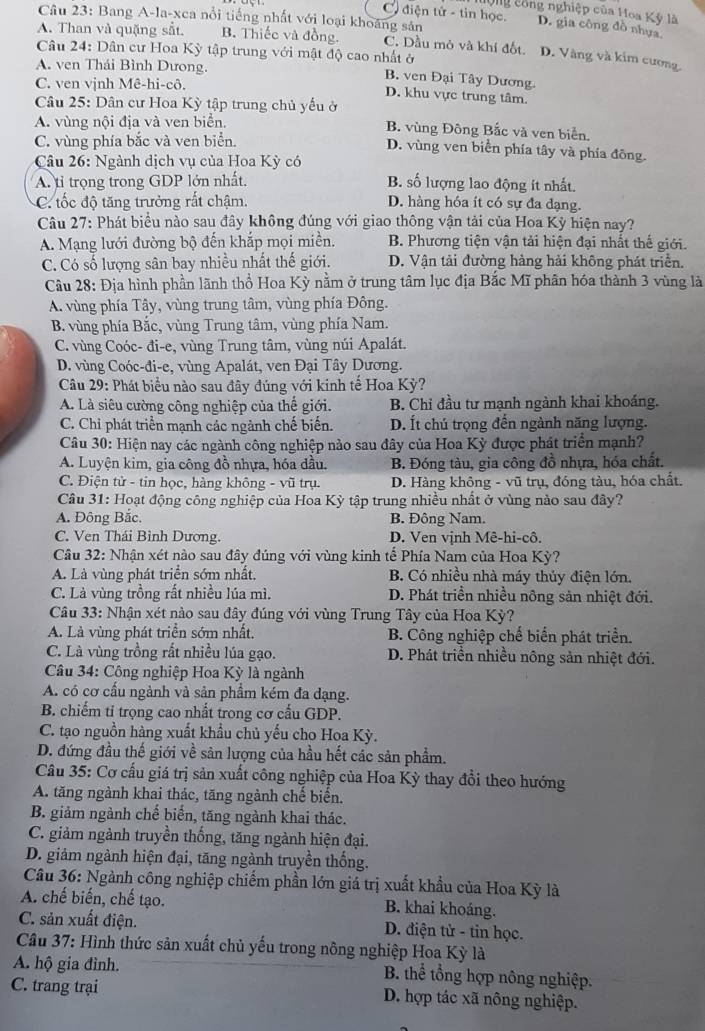 Ông công nghiệp của Hoa Kỳ là
Câu 23: Bang A-la-xca nổi tiếng nhất với loại khoáng sản
C diện tử - tin học. D. gia công đồ nhựa
A. Than và quặng sắt. B. Thiếc và đồng. C. Dầu mỏ và khí đốt. D. Vàng và kim cương
Câu 24: Dân cư Hoa Kỳ tập trung với mật độ cao nhất ở
A. ven Thái Bình Dưong.
B. ven Đại Tây Dương.
C. ven vịnh Mê-hi-cô.
D. khu vực trung tâm.
Câu 25: Dân cư Hoa Kỳ tập trung chủ yếu ở
A. vùng nội địa và ven biển. B. vùng Đông Bắc và ven biển.
C. vùng phía bắc và ven biển.
D. vùng ven biển phía tây và phía đông.
Câu 26: Ngành dịch vụ của Hoa Kỳ có
A. tỉ trọng trong GDP lớn nhất, B. số lượng lao động ít nhất.
C tốc độ tăng trưởng rất chậm. D. hàng hóa ít có sự đa đạng.
Câu 27: Phát biểu nào sau đây không đúng với giao thông vận tải của Hoa Kỳ hiện nay?
A. Mạng lưới đường bộ đến khắp mọi miền. B. Phương tiện vận tải hiện đại nhất thế giới.
C. Có số lượng sân bay nhiều nhất thế giới. D. Vận tải đường hàng hải không phát triển.
Câu 28: Địa hình phần lãnh thổ Hoa Kỳ nằm ở trung tâm lục địa Bắc Mĩ phân hóa thành 3 vùng là
A. vùng phía Tây, vùng trung tâm, vùng phía Đông.
B. vùng phía Bắc, vùng Trung tâm, vùng phía Nam.
C. vùng Coóc- đi-e, vùng Trung tâm, vùng núi Apalát.
D. vùng Coóc-đi-e, vùng Apalát, ven Đại Tây Dương.
Câu 29: Phát biểu nào sau đây đúng với kinh tế Hoa Kỳ?
A. Là siêu cường công nghiệp của thể giới. B. Chỉ đầu tư mạnh ngành khai khoảng.
C. Chỉ phát triển mạnh các ngành chế biến. D. Ít chú trọng đến ngành năng lượng.
Câu 30: Hiện nay các ngành công nghiệp nào sau đây của Hoa Kỳ được phát triển mạnh?
A. Luyện kim, gia công đồ nhựa, hóa dầu. B. Đóng tàu, gia công đồ nhựa, hóa chất.
C. Điện tử - tin học, hàng không - vũ trụ.  D. Hàng không - vũ trụ, đóng tàu, hóa chất.
Câu 31: Hoạt động công nghiệp của Hoa Kỳ tập trung nhiều nhất ở vùng nào sau đây?
A. Đông Bắc. B. Đông Nam.
C. Ven Thái Bình Dương. D. Ven vịnh Mê-hi-cô.
Cầu 32: Nhận xét nào sau đây đúng với vùng kinh tế Phía Nam của Hoa Kỳ?
A. Là vùng phát triển sớm nhất.  B. Có nhiều nhà máy thủy điện lớn.
C. Là vùng trồng rất nhiều lúa mì. D. Phát triển nhiều nông sản nhiệt đới.
Câu 33: Nhận xét nào sau đây đúng với vùng Trung Tây của Hoa Kỳ?
A. Là vùng phát triển sớm nhất.  B. Công nghiệp chế biển phát triển.
C. Là vùng trồng rất nhiều lúa gạo. D. Phát triền nhiều nông sản nhiệt đới.
* Câu 34: Công nghiệp Hoa Kỳ là ngành
A. có cơ cấu ngành và sản phẩm kém đa dạng.
B. chiếm tỉ trọng cao nhất trong cơ cấu GDP.
C. tạo nguồn hàng xuất khẩu chủ yếu cho Hoa Kỳ.
D. đứng đầu thế giới về sản lượng của hầu hết các sản phẩm.
Câu 35: Cơ cấu giá trị sản xuất công nghiệp của Hoa Kỳ thay đổi theo hướng
A. tăng ngành khai thác, tăng ngành chế biến.
B. giảm ngành chế biến, tăng ngành khai thác.
C. giảm ngành truyền thống, tăng ngành hiện đại.
D. giảm ngành hiện đại, tăng ngành truyền thống.
Câu 36: Ngành công nghiệp chiếm phần lớn giá trị xuất khẩu của Hoa Kỳ là
A. chế biến, chế tạo. B. khai khoáng.
C. sản xuất điện. D. điện tử - tin học.
Câu 37: Hình thức sản xuất chủ yếu trong nông nghiệp Hoa Kỳ là
A. hộ gia đình. B. thể tổng hợp nông nghiệp.
C. trang trại D. hợp tác xã nông nghiệp.