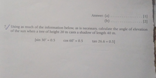 Answer: (a) _[1]
(b) _[2]
7./ Using as much of the information below, as is necessary, calculate the angle of elevation
of the sun when a tree of height 20 m casts a shadow of length 40 m.
|sin 30°=0.5 cos 60°=0.5 tan 26.6=0.5]