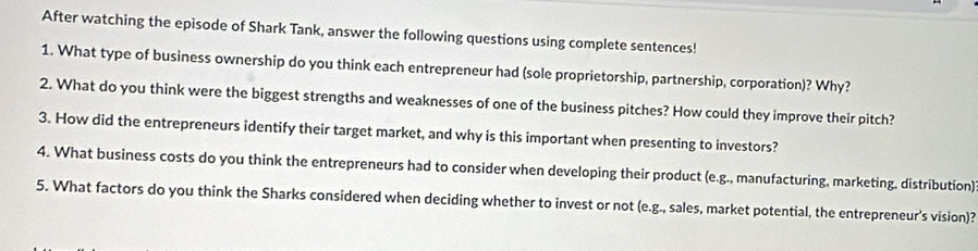 After watching the episode of Shark Tank, answer the following questions using complete sentences! 
1. What type of business ownership do you think each entrepreneur had (sole proprietorship, partnership, corporation)? Why? 
2. What do you think were the biggest strengths and weaknesses of one of the business pitches? How could they improve their pitch? 
3. How did the entrepreneurs identify their target market, and why is this important when presenting to investors? 
4. What business costs do you think the entrepreneurs had to consider when developing their product (e.g., manufacturing, marketing. distribution) 
5. What factors do you think the Sharks considered when deciding whether to invest or not (e.g., sales, market potential, the entrepreneur's vision)?