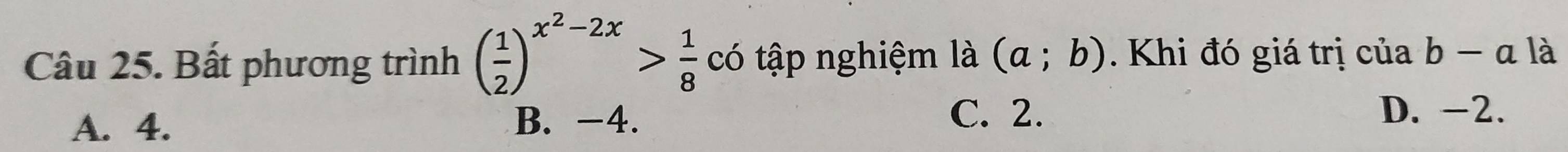 Bất phương trình ( 1/2 )^x^2-2x> 1/8  có tập nghiệm là (a;b). Khi đó giá trị của b-a là
C. 2.
A. 4. B. -4. D. -2.