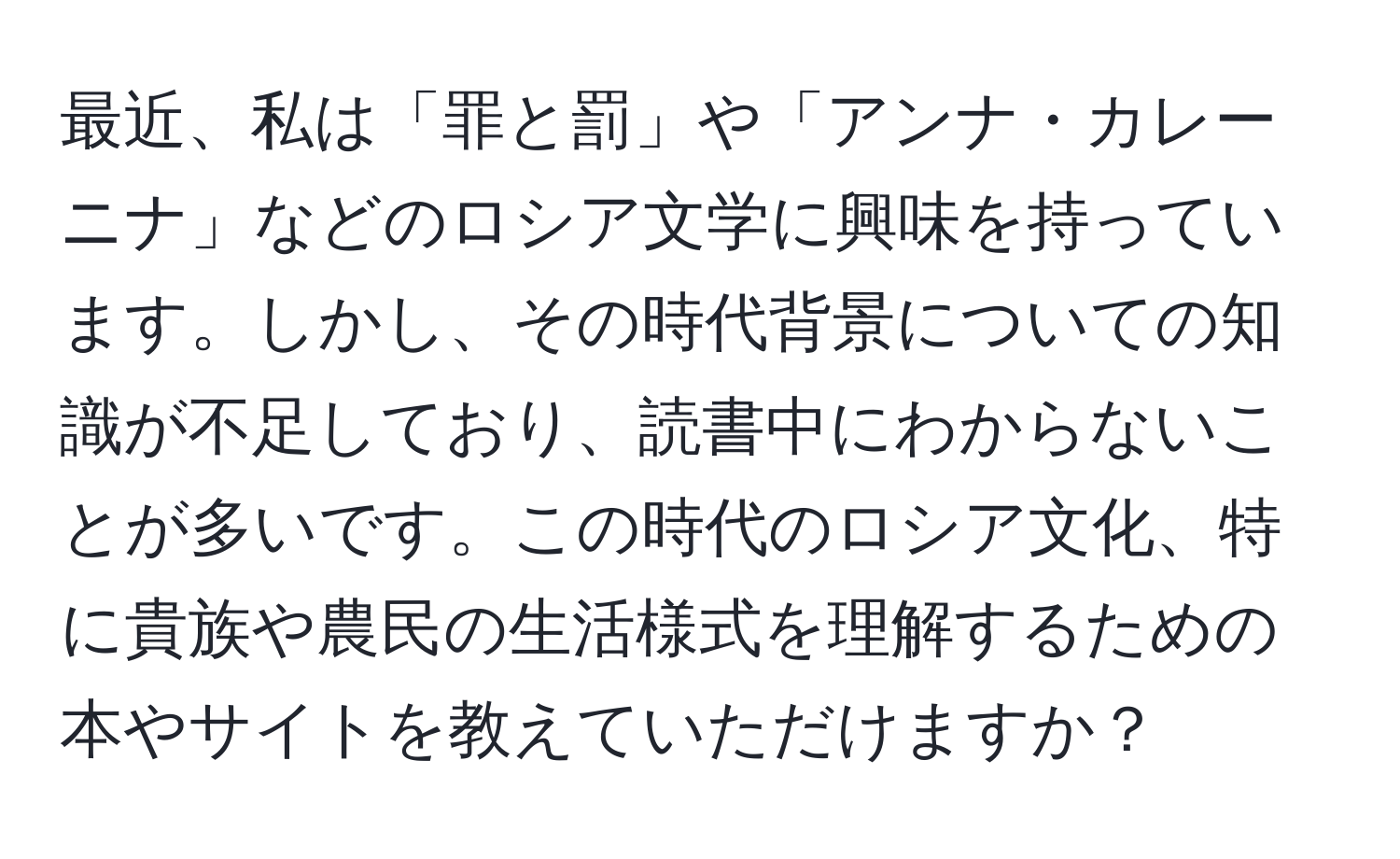 最近、私は「罪と罰」や「アンナ・カレーニナ」などのロシア文学に興味を持っています。しかし、その時代背景についての知識が不足しており、読書中にわからないことが多いです。この時代のロシア文化、特に貴族や農民の生活様式を理解するための本やサイトを教えていただけますか？