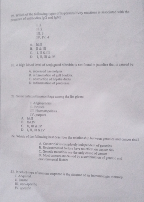 Which of the following types of hypersensitivity reactions is associated with the
presence of antibodies IgC and IgM?
I. 1
11. 2
III. 3
IV. IV. 4
A. I&II
B. Ⅱ &Ⅲ
C. I, II & III
D. I, II, III & IV
20. A high blood level of conjugated bilirubin is not found in jaundice that is caused by:
A. increased haemolysis
B. inflammation of gull bladder.
C. obstruction of hepatic ducts.
D. inflammation of pancrease.
21. Select internal haemorrhage among the list given:
1. Angiogenesis
II. Bruises
III. Haematopoiesis
IV. purpura
A. I&II
B. I&IV
C. II, III & IV
D. I, II, III & IV
22. Which of the following best describes the relationship between genetics and cancer risk?
A. Cancer risk is completely independent of genetics
B. Environmental factors have no effect on cancer risk
C. Genetic mutations are the only cause of cancer
D. Most cancers are caused by a combination of genetic and
environmental factors
23. In which type of immune response is the absence of an immunologic memory
L Acquired
II. Innatc
III. non-specific
IV. specific
