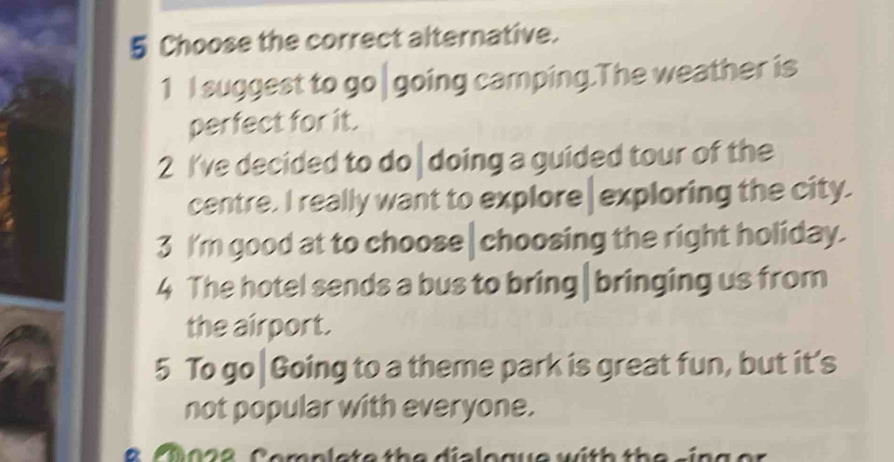 Choose the correct alternative. 
1 I suggest to go| going camping.The weather is 
perfect for it. 
2 I've decided to do | doing a guided tour of the 
centre. I really want to explore|exploring the city. 
3 I'm good at to choose|choosing the right holiday. 
4 The hotel sends a bus to bring|bringing us from 
the airport. 
5 To go|Going to a theme park is great fun, but it’s 
not popular with everyone. 
a fi o s e C emplete the dialoguewith the sin g er