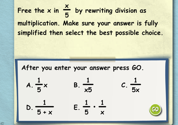 Free the x in  x/5  by rewriting division as
multiplication. Make sure your answer is fully
simplified then select the best possible choice.
After you enter your answer press GO.
A.  1/5 * B.  1/* 5  C.  1/5x 
D.  1/5+x  E.  1/5 ·  1/x 
GO