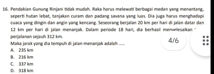 Pendakian Gunung Rinjani tidak mudah. Raka harus melewati berbagai medan yang menantang,
seperti hutan lebat, tanjakan curam dan padang savana yang luas. Dia juga harus menghadapi
cuaca yang dingin dan angin yang kencang. Seseorang berjalan 20 km per hari di jalan datar dan
12 km per hari di jalan menanjak. Dalam periode 18 hari, dia berhasil menvelesaikan *
perjalanan sejauh 312 km.
Maka jarak yang dia tempuh di jalan menanjak adalah .....
4/6
A. 235 km
B. 216 km
C. 337 km
D. 318 km