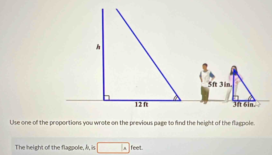 Use one of the proportions you wrote on the previous page to find the height of the flagpole. 
The height of the flagpole, h, is A feet.