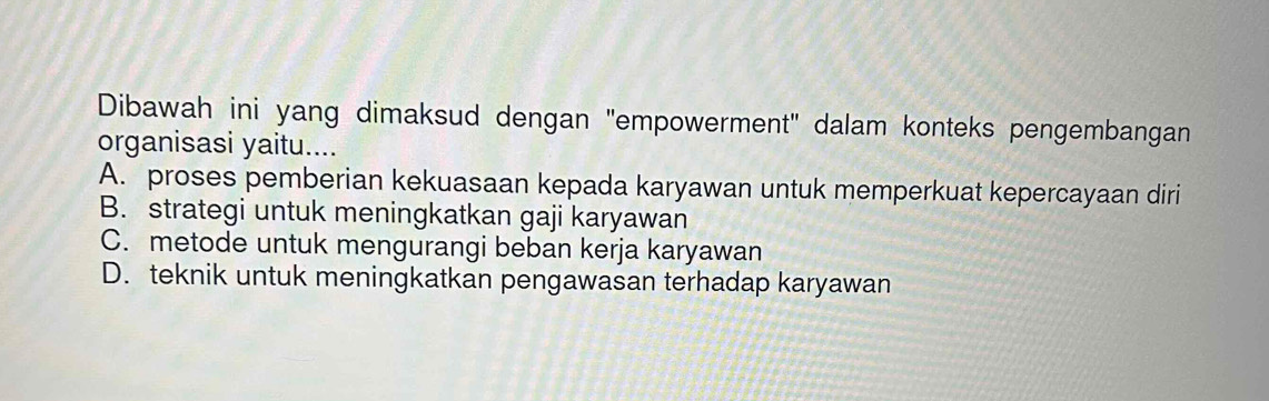 Dibawah ini yang dimaksud dengan 'empowerment" dalam konteks pengembangan
organisasi yaitu....
A. proses pemberian kekuasaan kepada karyawan untuk memperkuat kepercayaan diri
B. strategi untuk meningkatkan gaji karyawan
C. metode untuk mengurangi beban kerja karyawan
D. teknik untuk meningkatkan pengawasan terhadap karyawan