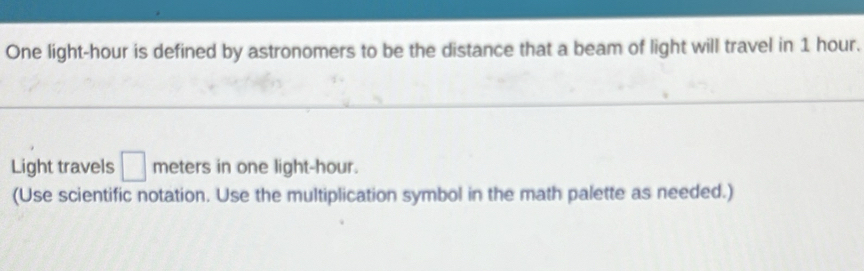 One light-hour is defined by astronomers to be the distance that a beam of light will travel in 1 hour. 
Light travels □ meters in one light -hour. 
(Use scientific notation. Use the multiplication symbol in the math palette as needed.)