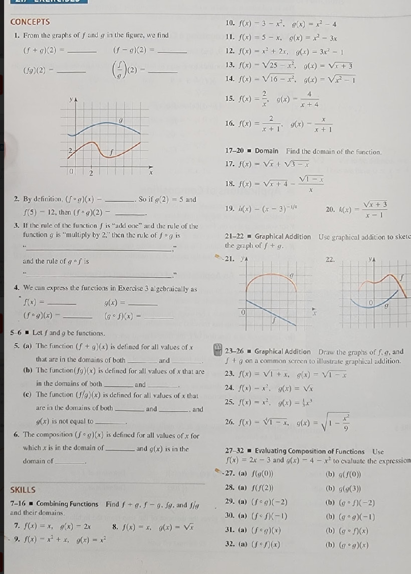 CONCEPTS 10. f(x)=3-x^2,g(x)=x^2-4
1. From the graphs of f andg in the figure, we find 11. f(x)=5-x,g(x)=x^2-3x
(f+g)(2)= _ (f-g)(2)= _12. f(x)=x^2+2x,g(x)=3x^2-1
(fg)(2)= _
( f/g )(2)= _
13. f(x)=sqrt(25-x^2),g(x)=sqrt(x+3)
14. f(x)=sqrt(16-x^2),g(x)=sqrt(x^2-1)
15. f(x)= 2/x ,g(x)= 4/x+4 
16. f(x)= 2/x+1 ,g(x)= x/x+1 
17-20 ■ Domain Find the domain of the function.
17. f(x)=sqrt(x)+sqrt(3-x)
18. f(x)=sqrt(x+4)- (sqrt(1-x))/x 
2. By definition, (fcirc g)(x)= _So if g(2)=5 and
f(5)=12 then (fcirc g)(2)- _19. h(x)=(x-3)^-1/4 20. k(x)= (sqrt(x+3))/x-1 
3. If the rule of the function f is “add one” and the rule of the
functiong is “multiply by 2,” then the rule of fcirc g is  21-22 - Graphical Addition Use graphical addition to sket
“ the graph of f+g.
_, '
and the rule of gcirc f 2122
_
.
4. We can express the functions in Exercise 3 algebraically as
_ f(x)=
g(x)= _
(fcirc g)(x)= _ (gcirc f)(x)= _
5-6 - Let f and g be functions.
5. (a) The function (f+g)(x) is defined for all values of x 23-26 - Graphical Addition Draw the graphs of f. g, and
that are in the domains of both _and_ f + g on a common screen to illustrate graphical addition.
(b) The function(fg)(x) is defined for all values of x that are 23. f(x)=sqrt(1+x),g(x)=sqrt(1-x)
in the domains of both and
(c) The function (f/g)(x) is defined for all values of x that 25. 24. f(x)=x^2,g(x)=sqrt(x)
f(x)=x^2,g(x)= 1/3 x^3
are in the domains of both _and_ . and
g(x) is not equal to_ 26. f(x)=sqrt[4](1-x),g(x)=sqrt(1-frac x^2)9
6. The composition (fcirc g)(x) is defined for all values of x for
which x is in the domain of _and g(x) is in the 27-32 # Evaluating Composition of Functions Use
f(x)=2x-3
domain of_ . and g(x)=4-x^2 to evaluate the expression
27. (a) f(g(0)) (b) g(f(0))
28. (a)
SKILLS f(f(2)) (b) g(g(3))
7-16 - Combining Functions Find f+g.f-g.fg , and f/g 29. (a) (fcirc g)(-2) (b) (gcirc f)(-2)
and their domains 30. (a) (fcirc f)(-1) (b) (gcirc g)(-1)
7. f(x)=x,g(x)=2x 8. f(x)=x,g(x)=sqrt(x) 31.(a) (fcirc g)(x) (b) (gcirc f)(x)
9. f(x)=x^2+x,g(x)=x^2 (fcirc f)(x) (b) (gcirc g)(x)
32. (a)