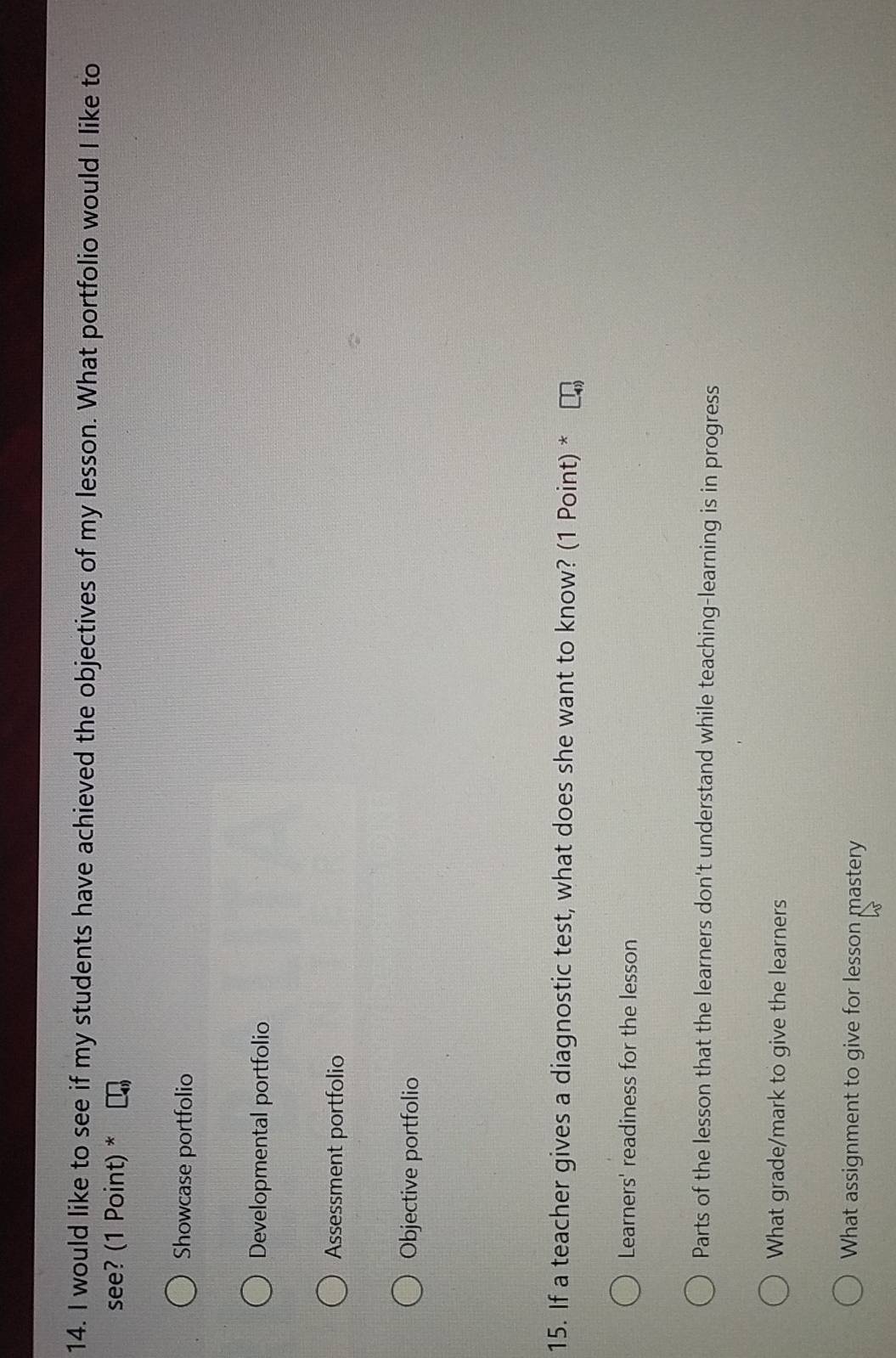 would like to see if my students have achieved the objectives of my lesson. What portfolio would I like to
see? (1 Point) *
Showcase portfolio
Developmental portfolio
Assessment portfolio
Objective portfolio
15. If a teacher gives a diagnostic test, what does she want to know? (1 Point) *
Learners' readiness for the lesson
Parts of the lesson that the learners don't understand while teaching-learning is in progress
What grade/mark to give the learners
What assignment to give for lesson mastery