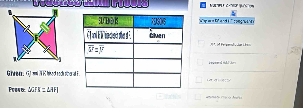 MULTIPLE-CHOICE QUESTION
Why are KF and HF congruent?
Def. of Perpendicular Lines
Segment Addition
Given: overline GJ and overline HK bisect each other at
Def. of Bisector
Prove: △ GFK≌ △ HFJ
Alternate Interior Angles