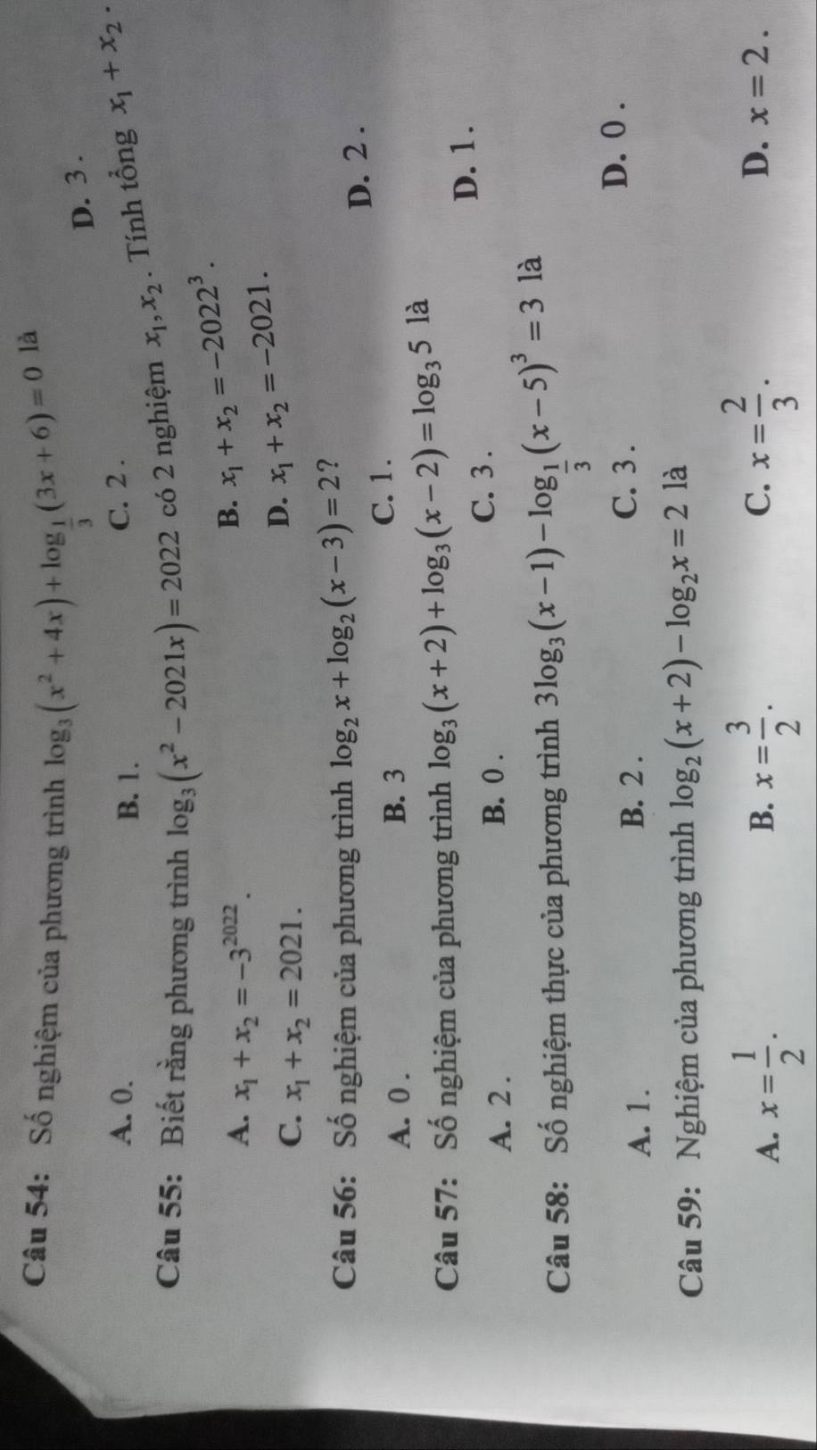 Số nghiệm của phương trình log _3(x^2+4x)+log _ 1/3 (3x+6)=0
là
D. 3.
A. 0. B. 1.
C. 2.
Câu 55: Biết rằng phương trình log _3(x^2-2021x)=2022 có 2 nghiệm x_1, x_2. Tính tổng x_1+x_2.
A. x_1+x_2=-3^(2022).
B. x_1+x_2=-2022^3.
C. x_1+x_2=2021.
D. x_1+x_2=-2021. 
Câu 56: Số nghiệm của phương trình log _2x+log _2(x-3)=2 ?
A. 0. B. 3 C. 1. D. 2.
Câu 57: Số nghiệm của phương trình log _3(x+2)+log _3(x-2)=log _35la
D. 1.
A. 2.
B. 0. C. 3.
Câu 58: Số nghiệm thực của phương trình 3log _3(x-1)-log _ 1/3 (x-5)^3=3 là
A. 1. B. 2. C. 3.
D. 0.
Câu 59: Nghiệm của phương trình log _2(x+2)-log _2x=2 là
B.
C.
D.
A. x= 1/2 . x= 3/2 . x= 2/3 . x=2.