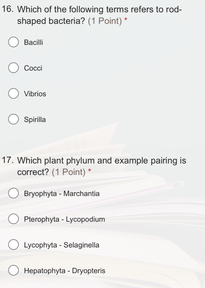 Which of the following terms refers to rod-
shaped bacteria? (1 Point) *
Bacilli
Cocci
Vibrios
Spirilla
17. Which plant phylum and example pairing is
correct? (1 Point) *
Bryophyta - Marchantia
Pterophyta - Lycopodium
Lycophyta - Selaginella
Hepatophyta - Dryopteris