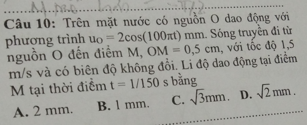 Trên mặt nước có nguồn O dao động với
phượng trình u_O=2cos (100π t) mm. Sóng truyền đi từ
nguồn O đến điểm M, ^circ  OM=0,5cm , với tốc độ 1,5
m/s và có biên độ không đổi. Li độ dao động tại điểm
M tại thời điểm t=1/150 s bằng
A. 2 mm. B. l mm. C. sqrt(3)mm. D. sqrt(2)mm.